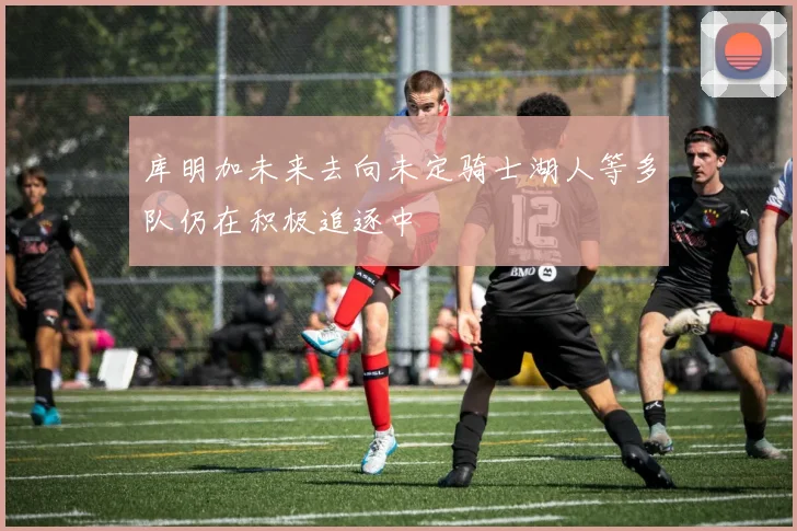 库明加未来去向未定骑士湖人等多队仍在积极追逐中