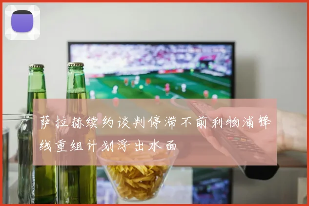 萨拉赫续约谈判停滞不前利物浦锋线重组计划浮出水面